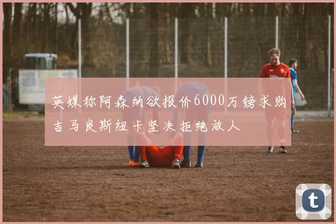 英媒称阿森纳欲报价6000万镑求购吉马良斯纽卡坚决拒绝放人