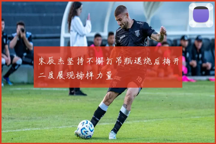朱辰杰坚持不懈打吊瓶退烧后梅开二度展现榜样力量