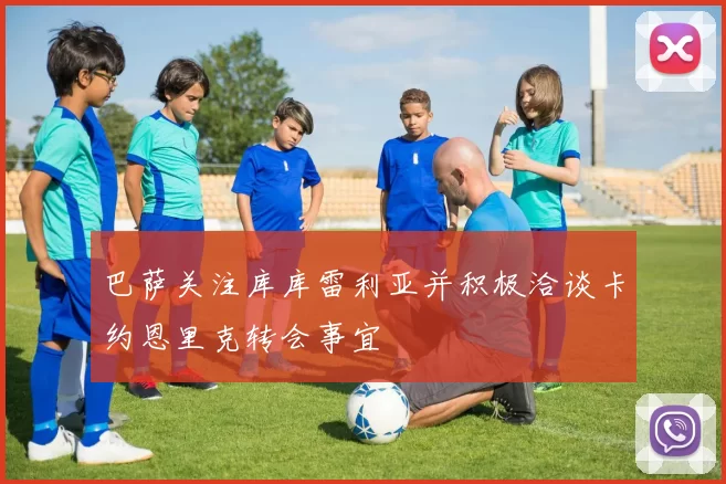 巴萨关注库库雷利亚并积极洽谈卡约恩里克转会事宜
