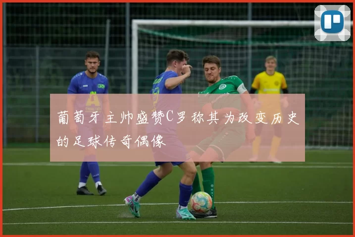 葡萄牙主帅盛赞C罗称其为改变历史的足球传奇偶像