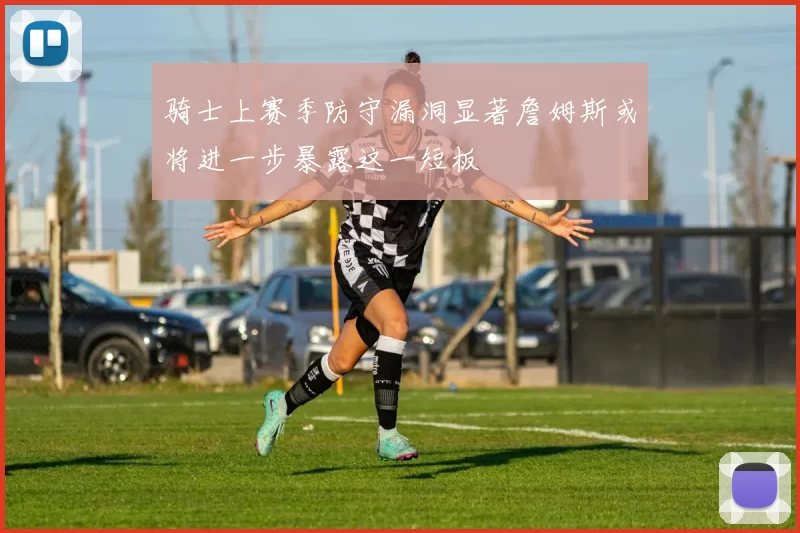 骑士上赛季防守漏洞显著詹姆斯或将进一步暴露这一短板