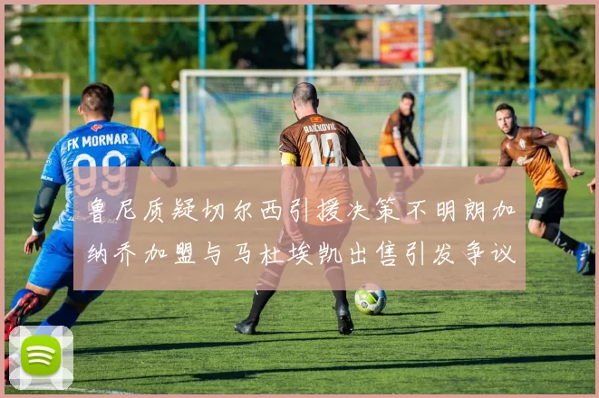 鲁尼质疑切尔西引援决策不明朗加纳乔加盟与马杜埃凯出售引发争议
