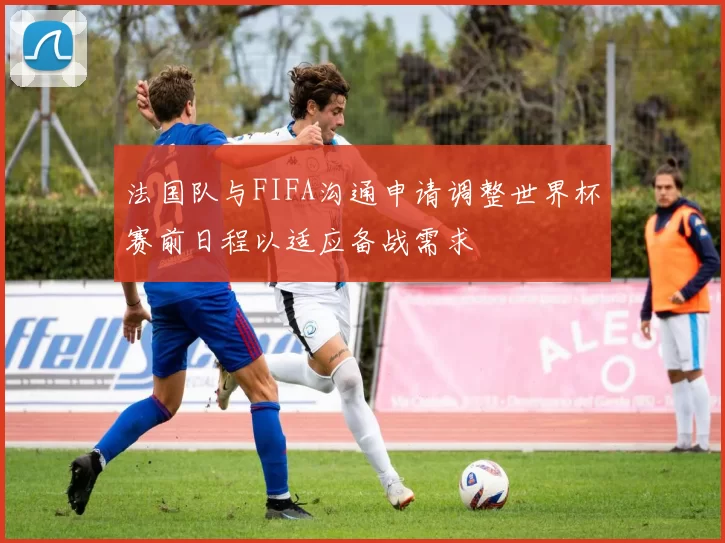 法国队与FIFA沟通申请调整世界杯赛前日程以适应备战需求