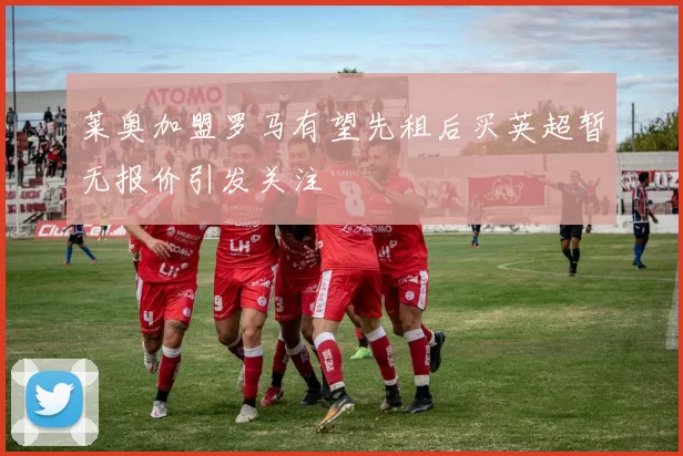 莱奥加盟罗马有望先租后买英超暂无报价引发关注