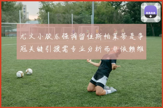 尤文小股东强调留住斯帕莱蒂是争冠关键引援需专业分析而非依赖维基百科