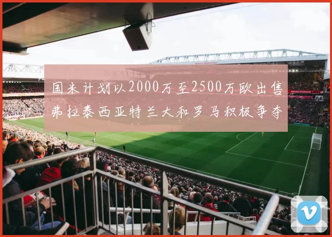 国米计划以2000万至2500万欧出售弗拉泰西亚特兰大和罗马积极争夺