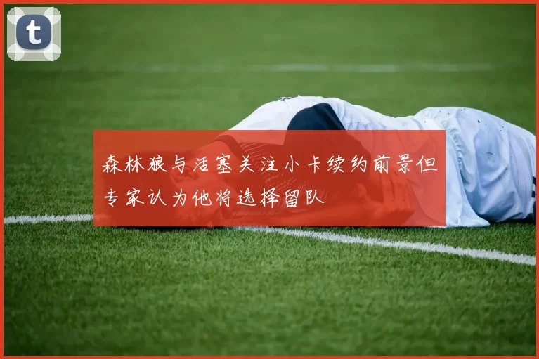 森林狼与活塞关注小卡续约前景但专家认为他将选择留队