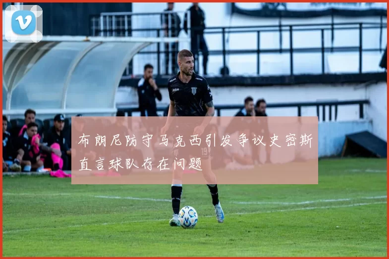 布朗尼防守马克西引发争议史密斯直言球队存在问题
