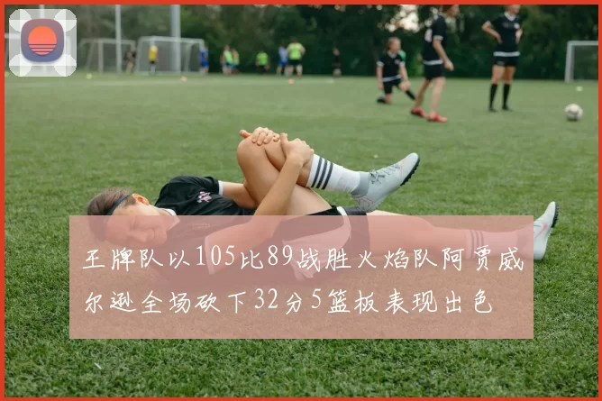 王牌队以105比89战胜火焰队阿贾威尔逊全场砍下32分5篮板表现出色