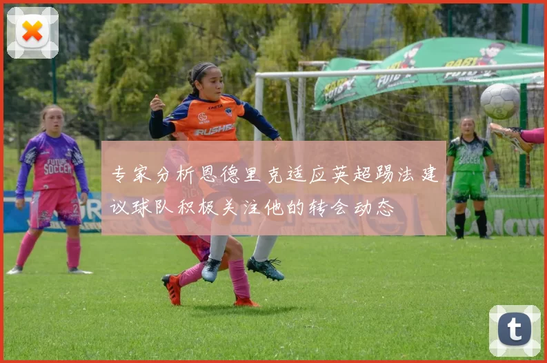 专家分析恩德里克适应英超踢法建议球队积极关注他的转会动态