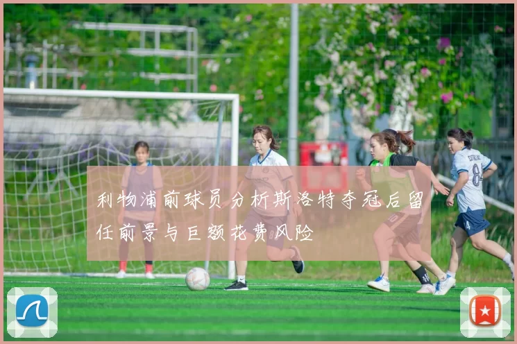 利物浦前球员分析斯洛特夺冠后留任前景与巨额花费风险