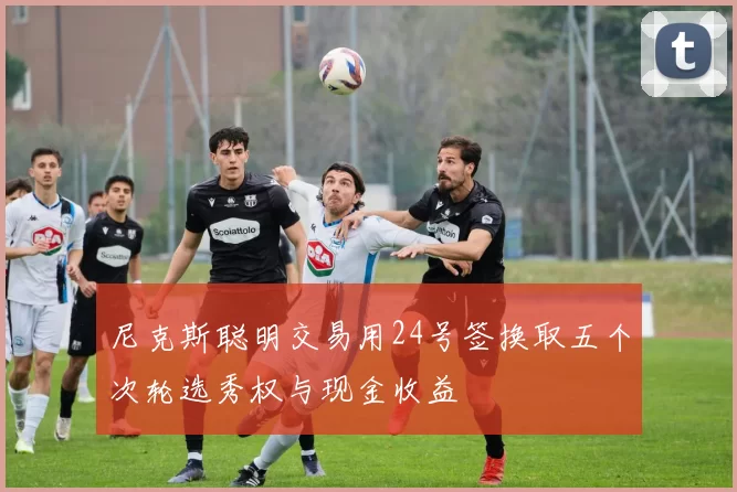 尼克斯聪明交易用24号签换取五个次轮选秀权与现金收益
