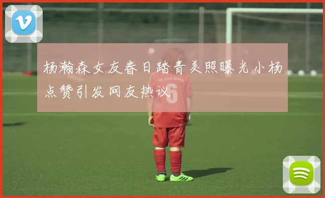 杨瀚森女友春日踏青美照曝光小杨点赞引发网友热议