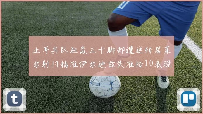 土耳其队狂轰三十脚却遭逆转居莱尔射门精准伊尔迪兹失准恰10表现平平