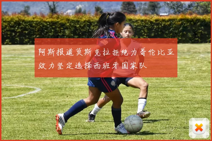 阿斯报道莫斯克拉拒绝为哥伦比亚效力坚定选择西班牙国家队
