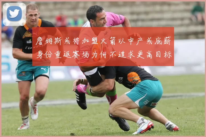 詹姆斯或将加盟火箭以中产或底薪身份重返赛场为何不追求更高目标