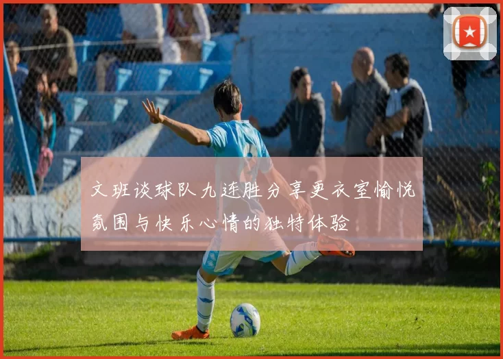 文班谈球队九连胜分享更衣室愉悦氛围与快乐心情的独特体验